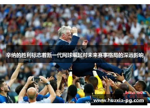 辛纳的胜利标志着新一代网球崛起对未来赛事格局的深远影响 辛纳的胜利标志着新一代网球崛起对未来赛事格局的深远影响