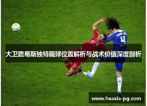 大卫路易斯独特踢球位置解析与战术价值深度剖析 大卫路易斯独特踢球位置解析与战术价值深度剖析