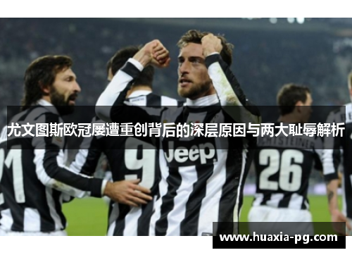 尤文图斯欧冠屡遭重创背后的深层原因与两大耻辱解析